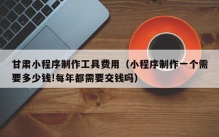 任丘甘肃小程序制作工具费用（小程序制作一个需要多少钱!每年都需要交钱吗）
