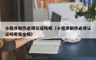任丘小程序制作必须认证吗呢（小程序制作必须认证吗呢安全吗）