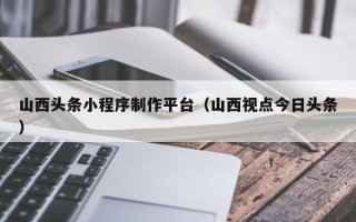 任丘山西头条小程序制作平台（山西视点今日头条）